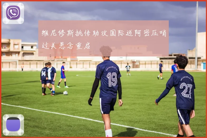 维尼修斯挑传助攻国际迈阿密压哨过关悬念重启