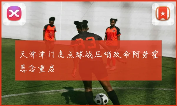 天津津门虎点球战压哨改命阿劳霍悬念重启