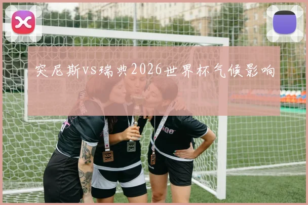 突尼斯vs瑞典2026世界杯气候影响
