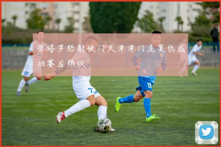 劳塔罗怒射破门天津津门虎复仇成功赛后热议