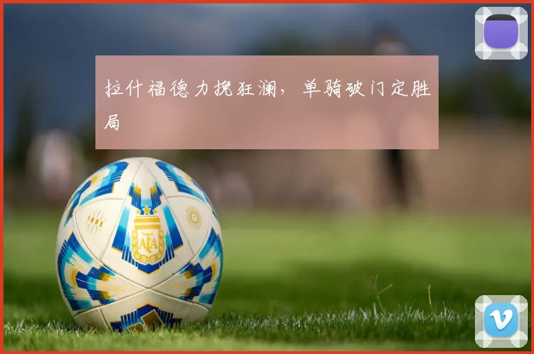 拉什福德力挽狂澜,单骑破门定胜局