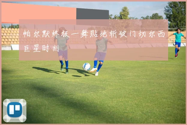 帕尔默终极一舞贴地斩破门切尔西巨星时刻