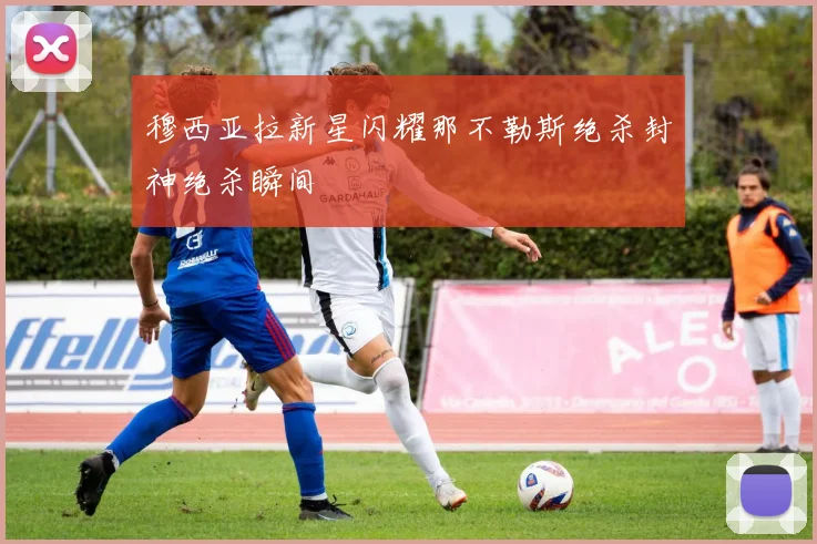 穆西亚拉新星闪耀那不勒斯绝杀封神绝杀瞬间