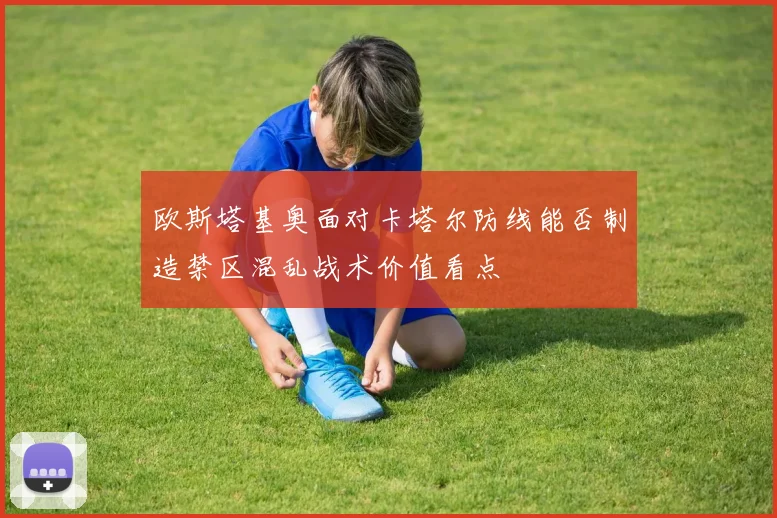 欧斯塔基奥面对卡塔尔防线能否制造禁区混乱战术价值看点