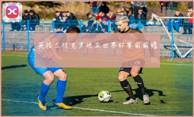 英格兰对克罗地亚世界杯赛前前瞻