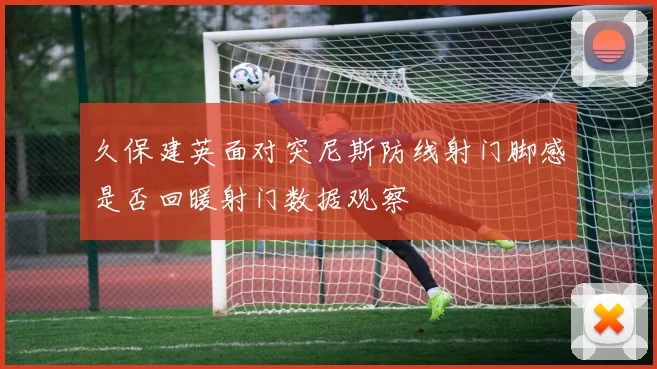 久保建英面对突尼斯防线射门脚感是否回暖射门数据观察