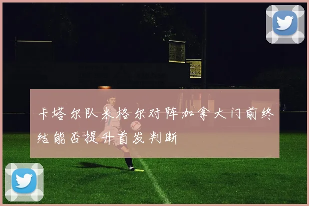 卡塔尔队米格尔对阵加拿大门前终结能否提升首发判断