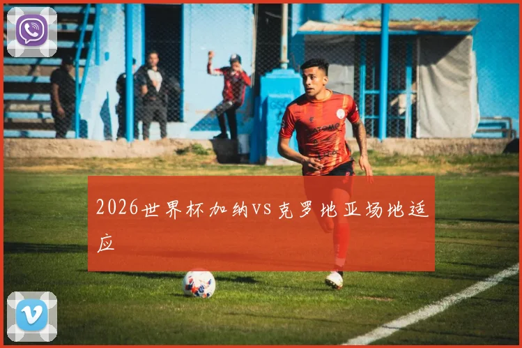 2026世界杯加纳vs克罗地亚场地适应