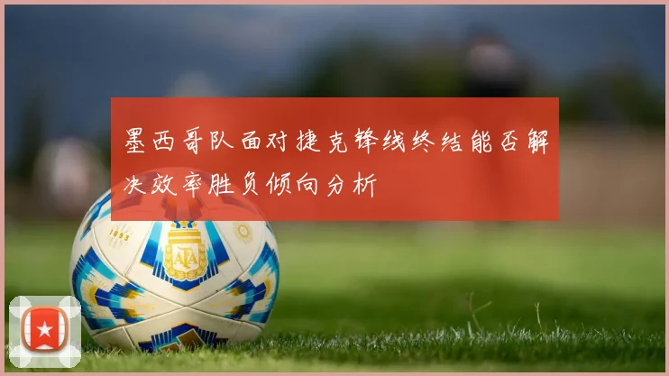 墨西哥队面对捷克锋线终结能否解决效率胜负倾向分析