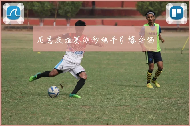 尼意友谊赛读秒绝平引爆全场