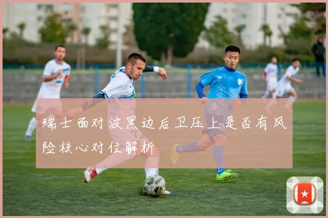 瑞士面对波黑边后卫压上是否有风险核心对位解析