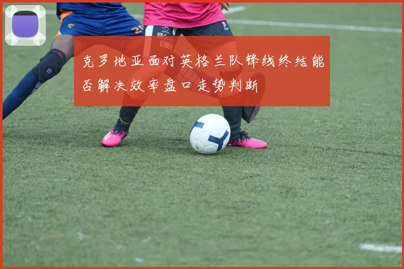 克罗地亚面对英格兰队锋线终结能否解决效率盘口走势判断