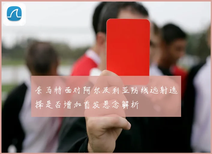 奈马特面对阿尔及利亚防线远射选择是否增加首发悬念解析
