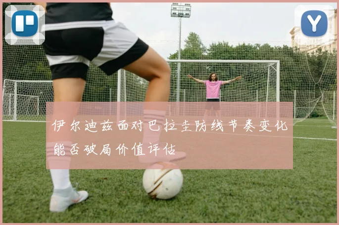 伊尔迪兹面对巴拉圭防线节奏变化能否破局价值评估