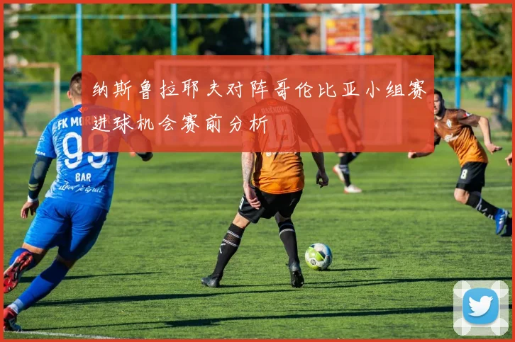 纳斯鲁拉耶夫对阵哥伦比亚小组赛进球机会赛前分析