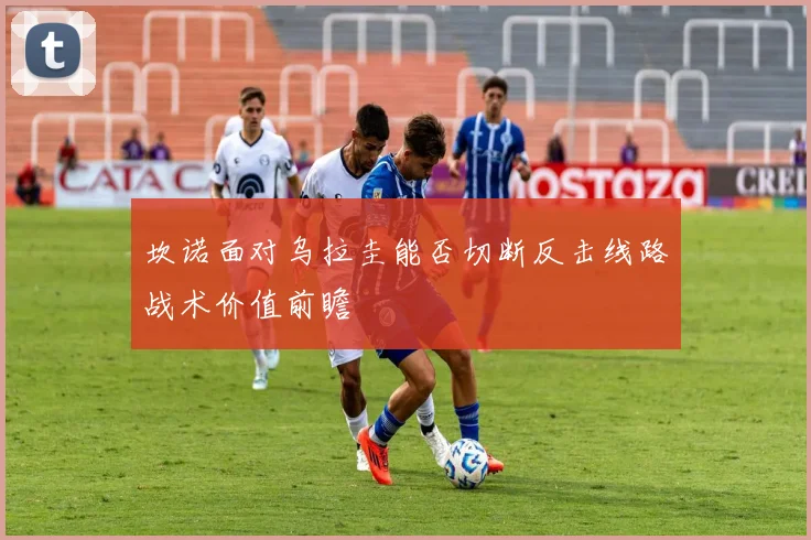 坎诺面对乌拉圭能否切断反击线路战术价值前瞻