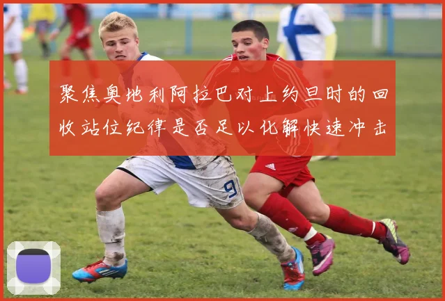 聚焦奥地利阿拉巴对上约旦时的回收站位纪律是否足以化解快速冲击
