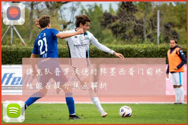 捷克队普罗沃德对阵墨西哥门前终结能否提升焦点解析