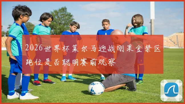 2026世界杯莱尔马迎战刚果金禁区跑位是否聪明赛前观察