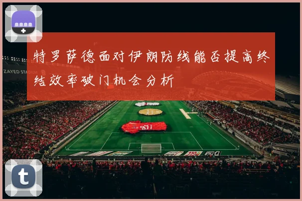 特罗萨德面对伊朗防线能否提高终结效率破门机会分析