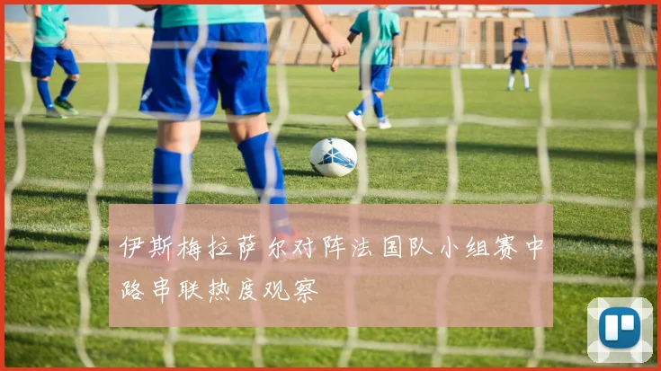 伊斯梅拉萨尔对阵法国队小组赛中路串联热度观察