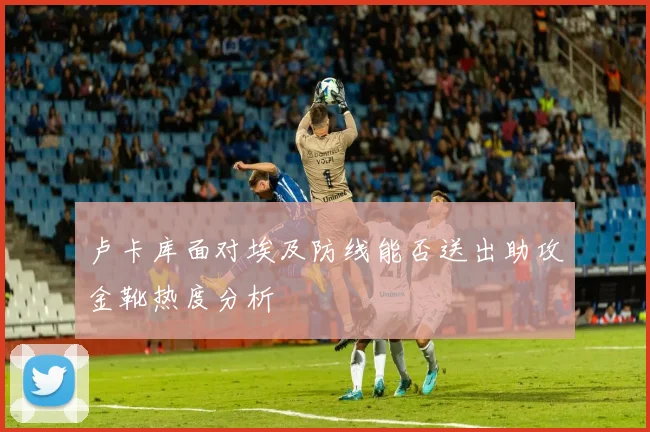 卢卡库面对埃及防线能否送出助攻金靴热度分析
