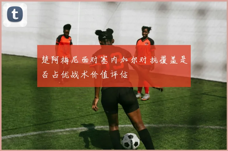 楚阿梅尼面对塞内加尔对抗覆盖是否占优战术价值评估