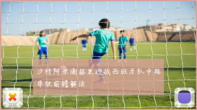 沙特阿尔谢赫里迎战西班牙队中路串联前瞻解读