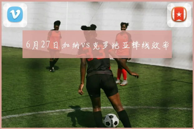 6月27日加纳vs克罗地亚锋线效率