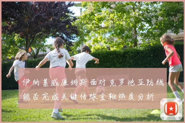 伊纳基威廉姆斯面对克罗地亚防线能否完成关键传球金靴热度分析