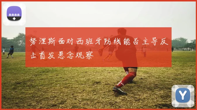 努涅斯面对西班牙防线能否主导反击首发悬念观察