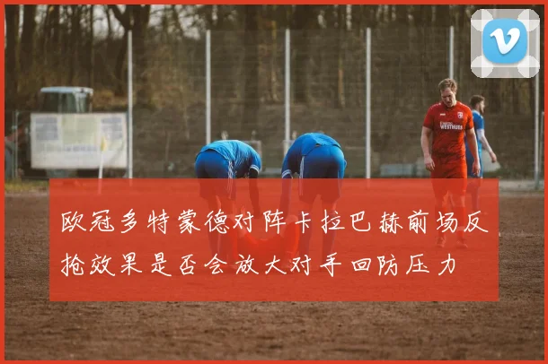 欧冠多特蒙德对阵卡拉巴赫前场反抢效果是否会放大对手回防压力