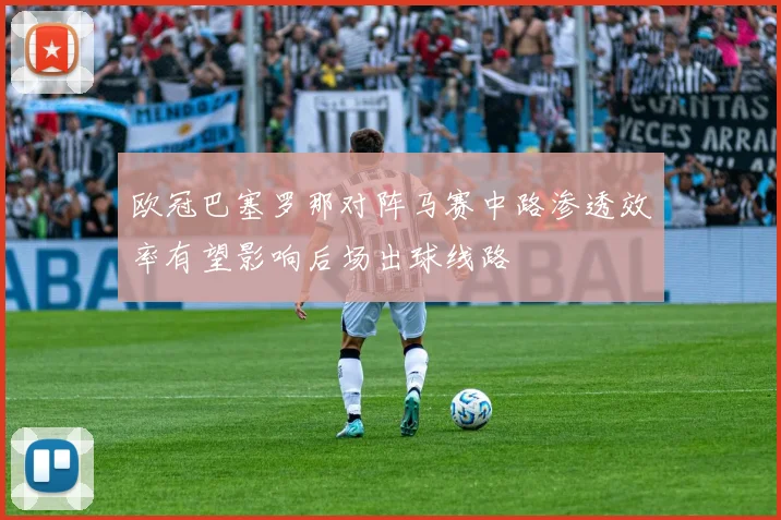 欧冠巴塞罗那对阵马赛中路渗透效率有望影响后场出球线路