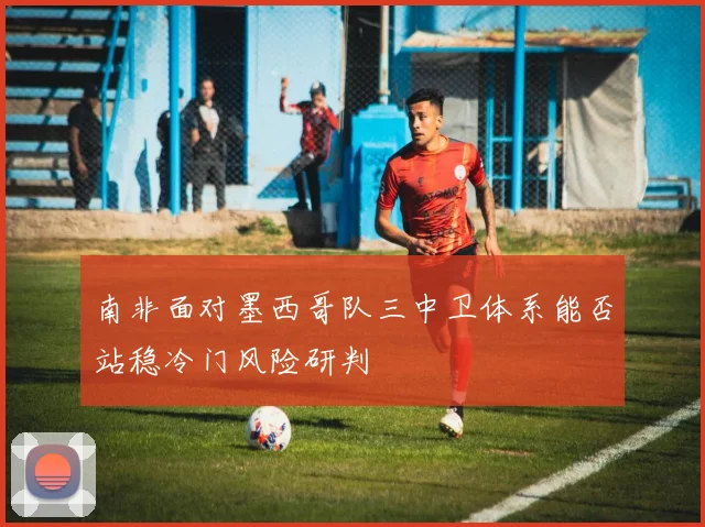 南非面对墨西哥队三中卫体系能否站稳冷门风险研判