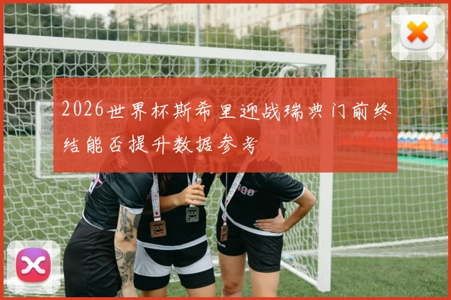 2026世界杯斯希里迎战瑞典门前终结能否提升数据参考