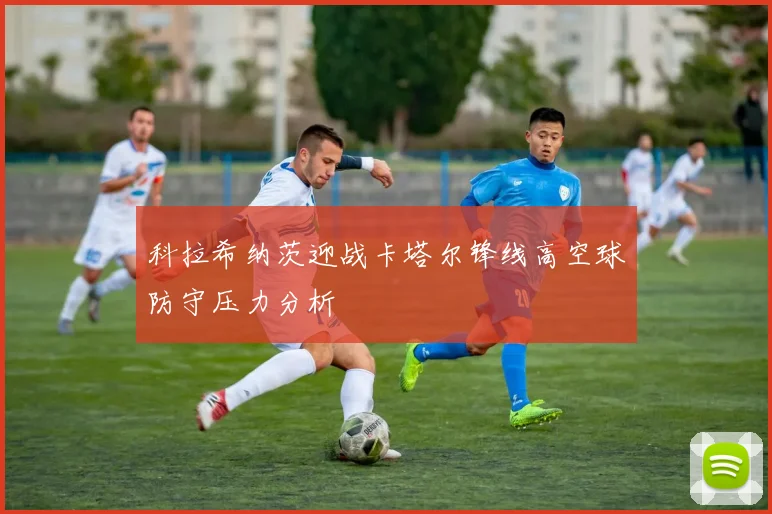 科拉希纳茨迎战卡塔尔锋线高空球防守压力分析